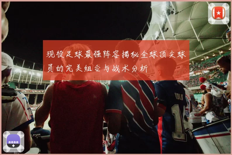 现役足球最强阵容揭秘全球顶尖球员的完美组合与战术分析