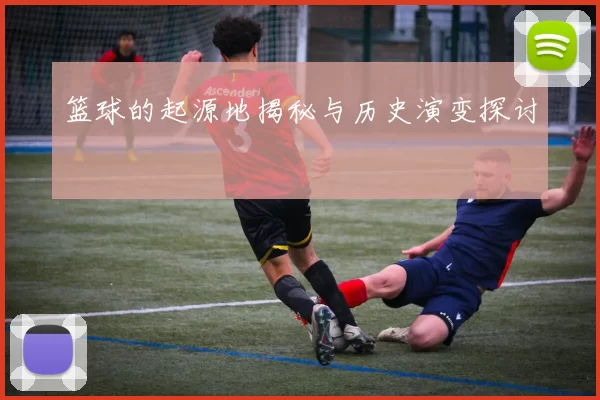 篮球的起源地揭秘与历史演变探讨