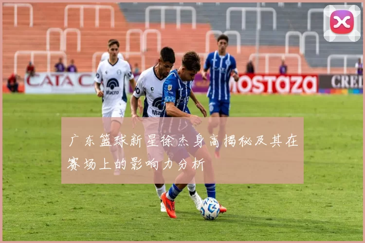 广东篮球新星徐杰身高揭秘及其在赛场上的影响力分析