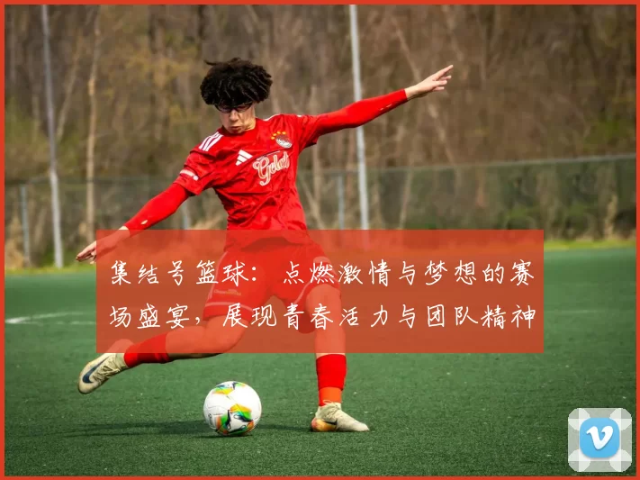 集结号篮球：点燃激情与梦想的赛场盛宴，展现青春活力与团队精神的竞技之旅